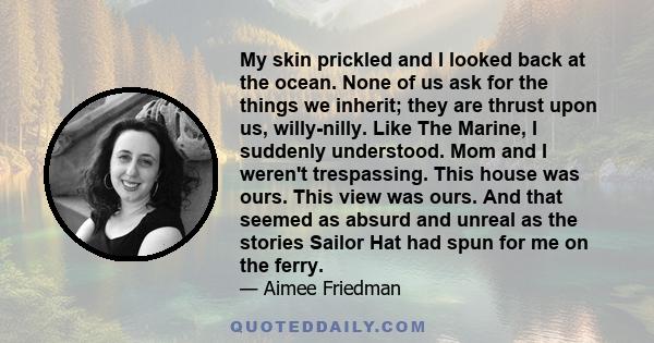 My skin prickled and I looked back at the ocean. None of us ask for the things we inherit; they are thrust upon us, willy-nilly. Like The Marine, I suddenly understood. Mom and I weren't trespassing. This house was