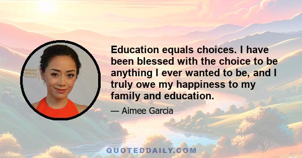 Education equals choices. I have been blessed with the choice to be anything I ever wanted to be, and I truly owe my happiness to my family and education.