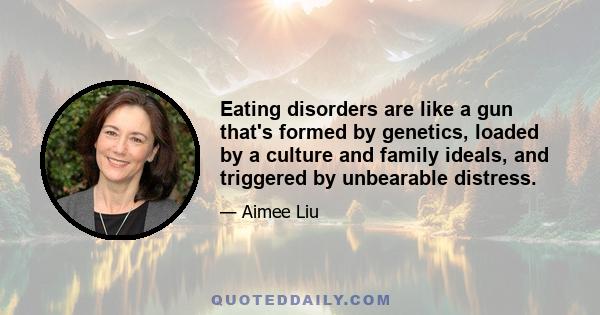 Eating disorders are like a gun that's formed by genetics, loaded by a culture and family ideals, and triggered by unbearable distress.