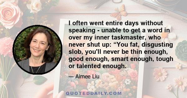 I often went entire days without speaking - unable to get a word in over my inner taskmaster, who never shut up: “You fat, disgusting slob, you'll never be thin enough, good enough, smart enough, tough or talented