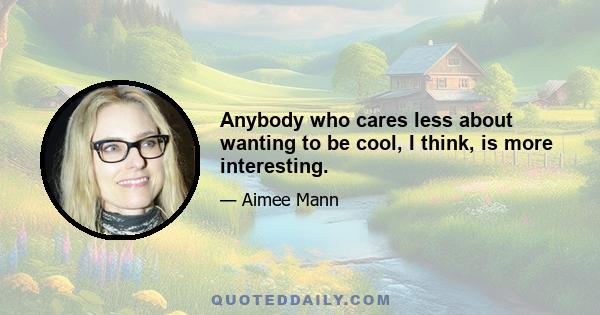 Anybody who cares less about wanting to be cool, I think, is more interesting.