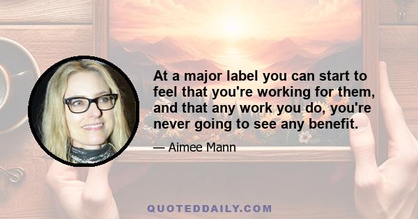 At a major label you can start to feel that you're working for them, and that any work you do, you're never going to see any benefit.