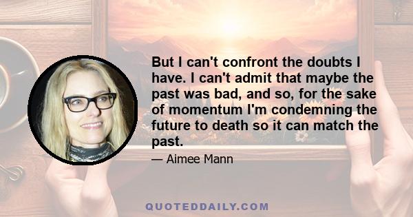 But I can't confront the doubts I have. I can't admit that maybe the past was bad, and so, for the sake of momentum I'm condemning the future to death so it can match the past.