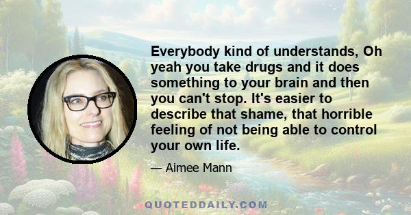 Everybody kind of understands, Oh yeah you take drugs and it does something to your brain and then you can't stop. It's easier to describe that shame, that horrible feeling of not being able to control your own life.