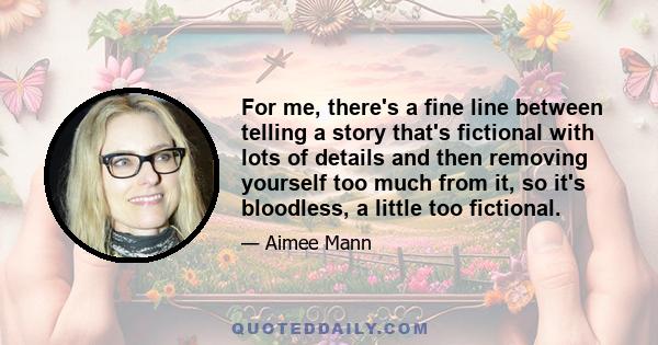 For me, there's a fine line between telling a story that's fictional with lots of details and then removing yourself too much from it, so it's bloodless, a little too fictional.