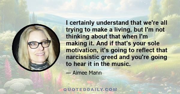 I certainly understand that we're all trying to make a living, but I'm not thinking about that when I'm making it. And if that's your sole motivation, it's going to reflect that narcissistic greed and you're going to