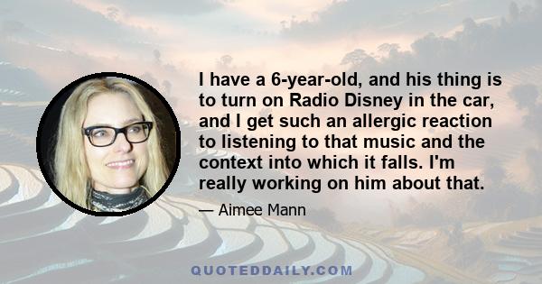 I have a 6-year-old, and his thing is to turn on Radio Disney in the car, and I get such an allergic reaction to listening to that music and the context into which it falls. I'm really working on him about that.