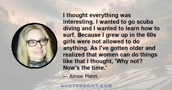 I thought everything was interesting. I wanted to go scuba diving and I wanted to learn how to surf. Because I grew up in the 60s girls were not allowed to do anything. As I've gotten older and realized that women can