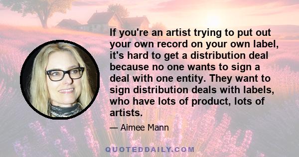 If you're an artist trying to put out your own record on your own label, it's hard to get a distribution deal because no one wants to sign a deal with one entity. They want to sign distribution deals with labels, who