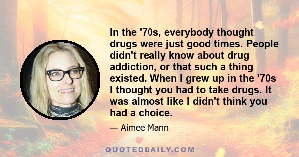 In the '70s, everybody thought drugs were just good times. People didn't really know about drug addiction, or that such a thing existed. When I grew up in the '70s I thought you had to take drugs. It was almost like I