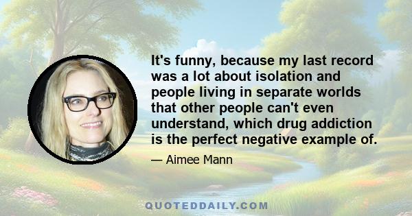 It's funny, because my last record was a lot about isolation and people living in separate worlds that other people can't even understand, which drug addiction is the perfect negative example of.