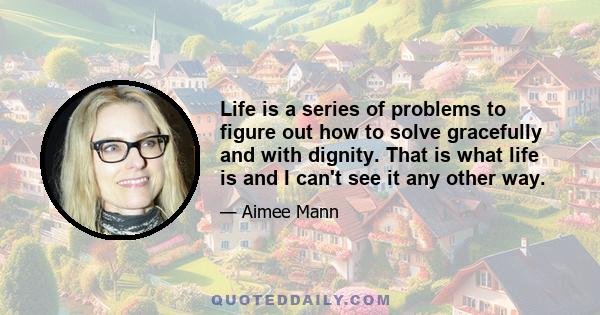 Life is a series of problems to figure out how to solve gracefully and with dignity. That is what life is and I can't see it any other way.