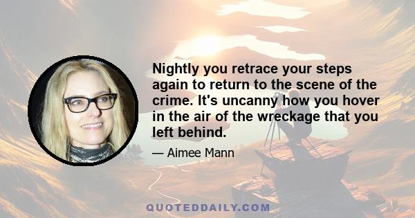 Nightly you retrace your steps again to return to the scene of the crime. It's uncanny how you hover in the air of the wreckage that you left behind.