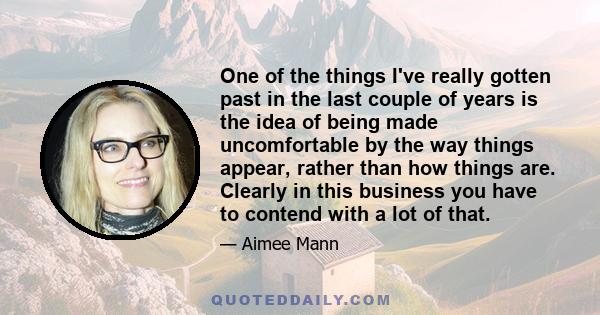 One of the things I've really gotten past in the last couple of years is the idea of being made uncomfortable by the way things appear, rather than how things are. Clearly in this business you have to contend with a lot 