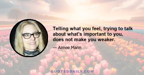 Telling what you feel, trying to talk about what's important to you, does not make you weaker.