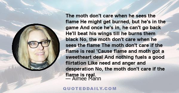 The moth don't care when he sees the flame He might get burned, but he's in the game And once he's in, he can't go back He'll beat his wings till he burns them black No, the moth don't care when he sees the flame The