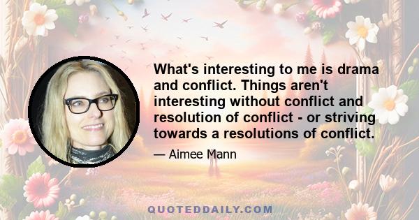 What's interesting to me is drama and conflict. Things aren't interesting without conflict and resolution of conflict - or striving towards a resolutions of conflict.