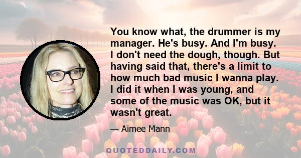 You know what, the drummer is my manager. He's busy. And I'm busy. I don't need the dough, though. But having said that, there's a limit to how much bad music I wanna play. I did it when I was young, and some of the