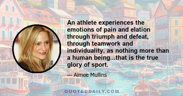 An athlete experiences the emotions of pain and elation through triumph and defeat, through teamwork and individuality, as nothing more than a human being...that is the true glory of sport.