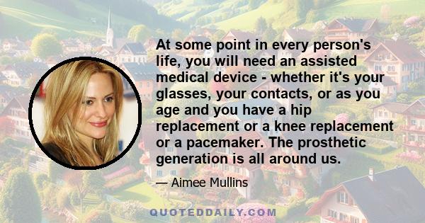 At some point in every person's life, you will need an assisted medical device - whether it's your glasses, your contacts, or as you age and you have a hip replacement or a knee replacement or a pacemaker. The