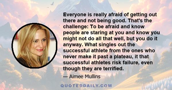 Everyone is really afraid of getting out there and not being good. That's the challenge: To be afraid and know people are staring at you and know you might not do all that well, but you do it anyway. What singles out