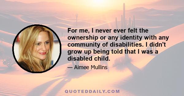 For me, I never ever felt the ownership or any identity with any community of disabilities. I didn't grow up being told that I was a disabled child.