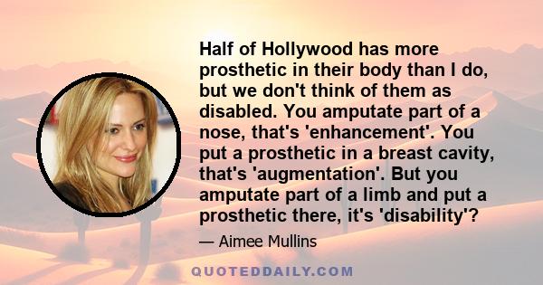 Half of Hollywood has more prosthetic in their body than I do, but we don't think of them as disabled. You amputate part of a nose, that's 'enhancement'. You put a prosthetic in a breast cavity, that's 'augmentation'.