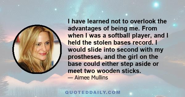 I have learned not to overlook the advantages of being me. From when I was a softball player, and I held the stolen bases record. I would slide into second with my prostheses, and the girl on the base could either step