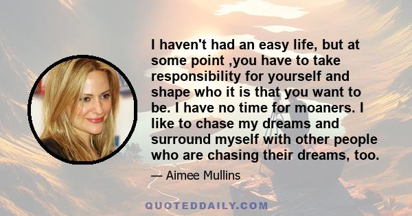 I haven't had an easy life, but at some point ,you have to take responsibility for yourself and shape who it is that you want to be. I have no time for moaners. I like to chase my dreams and surround myself with other