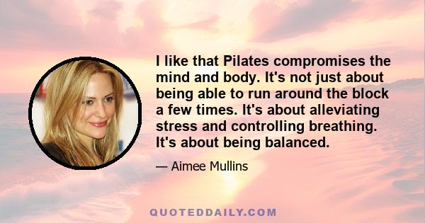 I like that Pilates compromises the mind and body. It's not just about being able to run around the block a few times. It's about alleviating stress and controlling breathing. It's about being balanced.