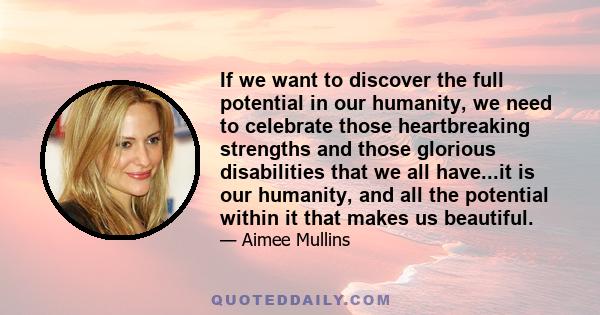 If we want to discover the full potential in our humanity, we need to celebrate those heartbreaking strengths and those glorious disabilities that we all have...it is our humanity, and all the potential within it that