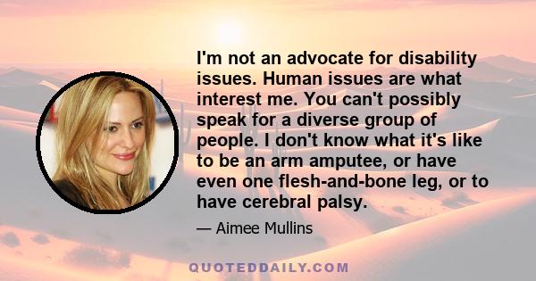 I'm not an advocate for disability issues. Human issues are what interest me. You can't possibly speak for a diverse group of people. I don't know what it's like to be an arm amputee, or have even one flesh-and-bone