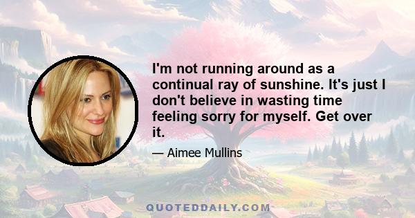 I'm not running around as a continual ray of sunshine. It's just I don't believe in wasting time feeling sorry for myself. Get over it.