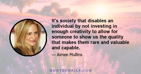 It's society that disables an individual by not investing in enough creativity to allow for someone to show us the quality that makes them rare and valuable and capable.