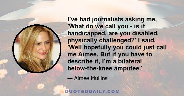 I've had journalists asking me, 'What do we call you - is it handicapped, are you disabled, physically challenged?' I said, 'Well hopefully you could just call me Aimee. But if you have to describe it, I'm a bilateral