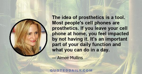 The idea of prosthetics is a tool. Most people's cell phones are prosthetics. If you leave your cell phone at home, you feel impacted by not having it. It's an important part of your daily function and what you can do