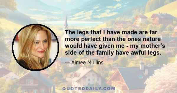 The legs that I have made are far more perfect than the ones nature would have given me - my mother's side of the family have awful legs.