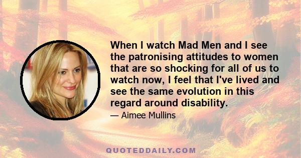 When I watch Mad Men and I see the patronising attitudes to women that are so shocking for all of us to watch now, I feel that I've lived and see the same evolution in this regard around disability.