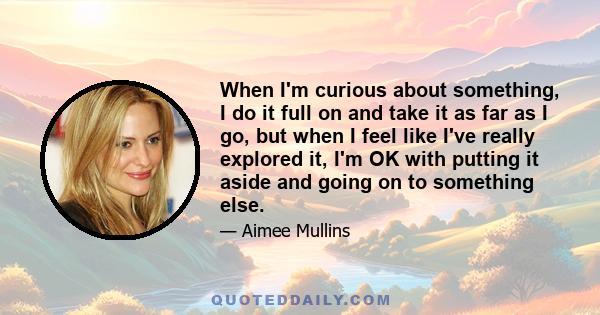 When I'm curious about something, I do it full on and take it as far as I go, but when I feel like I've really explored it, I'm OK with putting it aside and going on to something else.