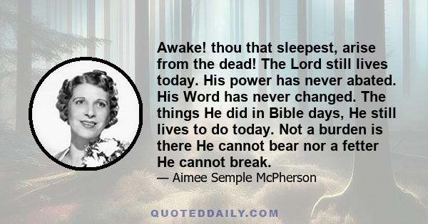 Awake! thou that sleepest, arise from the dead! The Lord still lives today. His power has never abated. His Word has never changed. The things He did in Bible days, He still lives to do today. Not a burden is there He