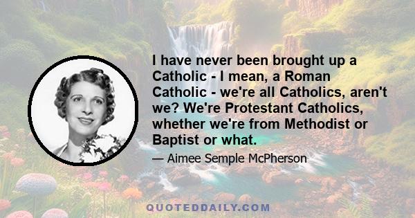 I have never been brought up a Catholic - I mean, a Roman Catholic - we're all Catholics, aren't we? We're Protestant Catholics, whether we're from Methodist or Baptist or what.