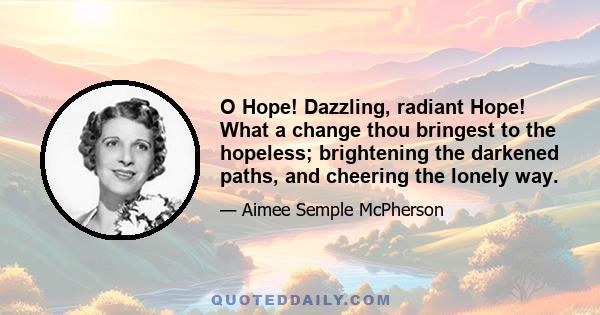 O Hope! Dazzling, radiant Hope! What a change thou bringest to the hopeless; brightening the darkened paths, and cheering the lonely way.