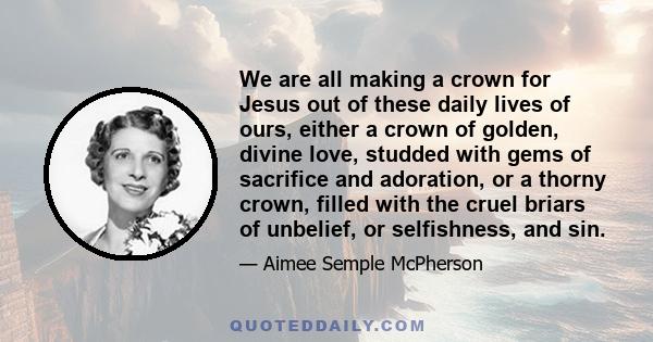 We are all making a crown for Jesus out of these daily lives of ours, either a crown of golden, divine love, studded with gems of sacrifice and adoration, or a thorny crown, filled with the cruel briars of unbelief, or