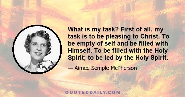 What is my task? First of all, my task is to be pleasing to Christ. To be empty of self and be filled with Himself. To be filled with the Holy Spirit; to be led by the Holy Spirit.