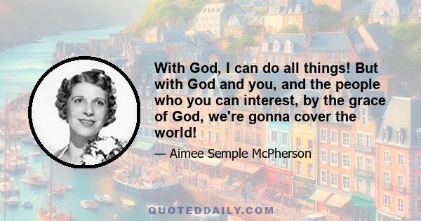 With God, I can do all things! But with God and you, and the people who you can interest, by the grace of God, we're gonna cover the world!