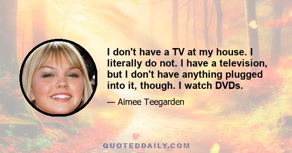 I don't have a TV at my house. I literally do not. I have a television, but I don't have anything plugged into it, though. I watch DVDs.