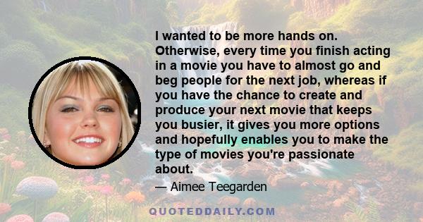 I wanted to be more hands on. Otherwise, every time you finish acting in a movie you have to almost go and beg people for the next job, whereas if you have the chance to create and produce your next movie that keeps you 