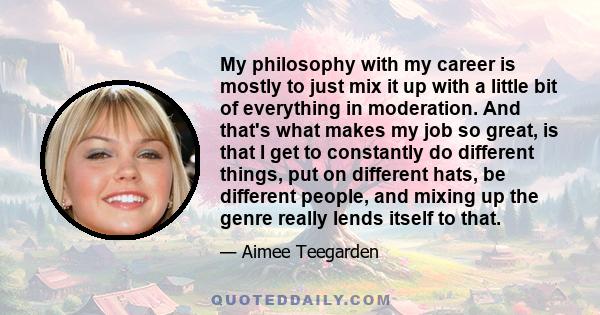 My philosophy with my career is mostly to just mix it up with a little bit of everything in moderation. And that's what makes my job so great, is that I get to constantly do different things, put on different hats, be