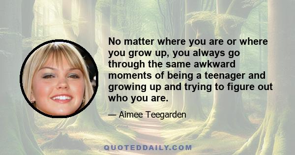 No matter where you are or where you grow up, you always go through the same awkward moments of being a teenager and growing up and trying to figure out who you are.