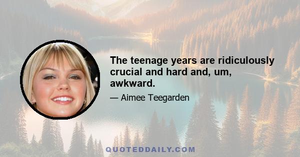 The teenage years are ridiculously crucial and hard and, um, awkward.